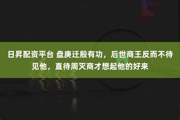 日昇配资平台 盘庚迁殷有功,后世商王反而不待见他,直待周灭商才想起他的好来