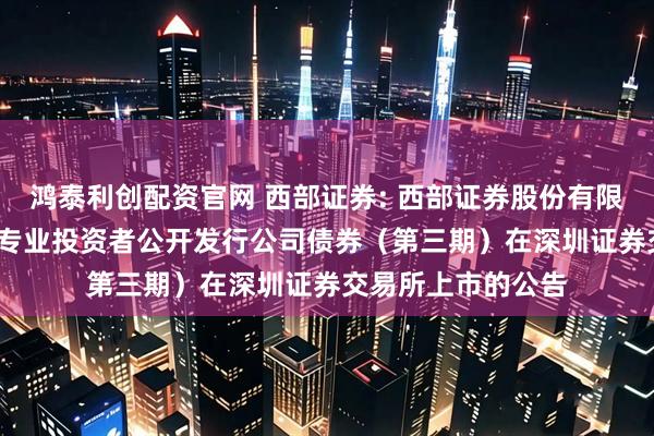 鸿泰利创配资官网 西部证券: 西部证券股份有限公司2025年面向专业投资者公开发行公司债券(第三期)在深圳证券交易所上市的公告