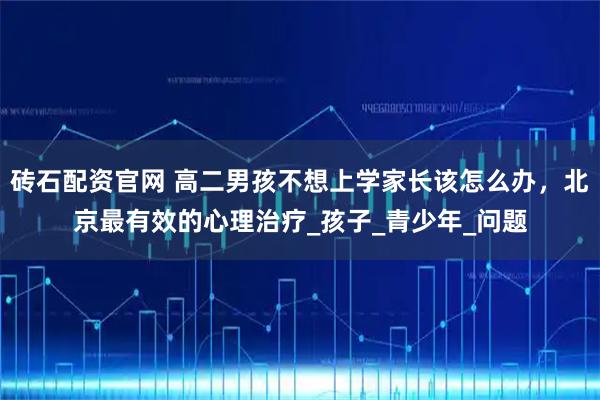 砖石配资官网 高二男孩不想上学家长该怎么办,北京最有效的心理治疗_孩子_青少年_问题