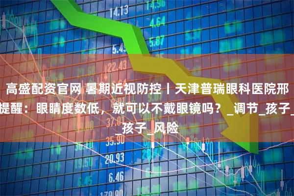 高盛配资官网 暑期近视防控丨天津普瑞眼科医院邢晨龙提醒:眼睛度数低,就可以不戴眼镜吗?_调节_孩子_风险
