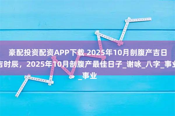 豪配投资配资APP下载 2025年10月剖腹产吉日吉时辰，2025年10月剖腹产最佳日子_谢咏_八字_事业