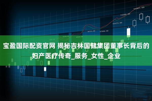 宝盈国际配资官网 揭秘吉林国健集团董事长背后的妇产医疗传奇_服务_女性_企业