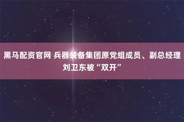 黑马配资官网 兵器装备集团原党组成员、副总经理刘卫东被“双开”