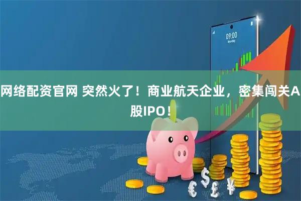 网络配资官网 突然火了！商业航天企业，密集闯关A股IPO！