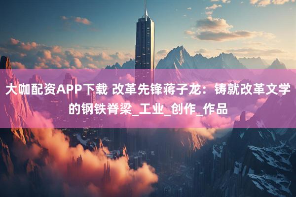 大咖配资APP下载 改革先锋蒋子龙:铸就改革文学的钢铁脊梁_工业_创作_作品