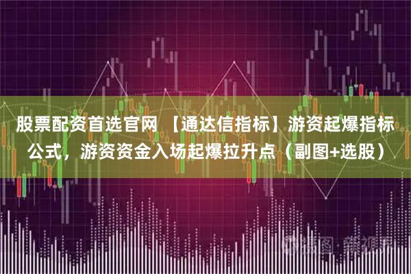 股票配资首选官网 【通达信指标】游资起爆指标公式，游资资金入场起爆拉升点（副图+选股）