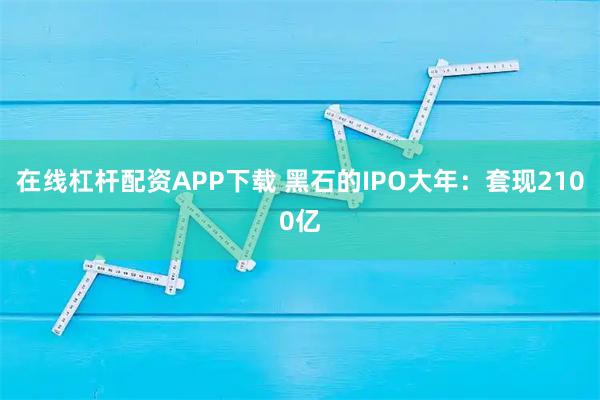 在线杠杆配资APP下载 黑石的IPO大年：套现2100亿