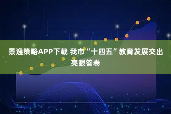 景逸策略APP下载 我市“十四五”教育发展交出亮眼答卷