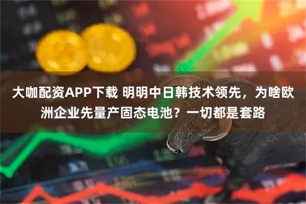 大咖配资APP下载 明明中日韩技术领先，为啥欧洲企业先量产固态电池？一切都是套路