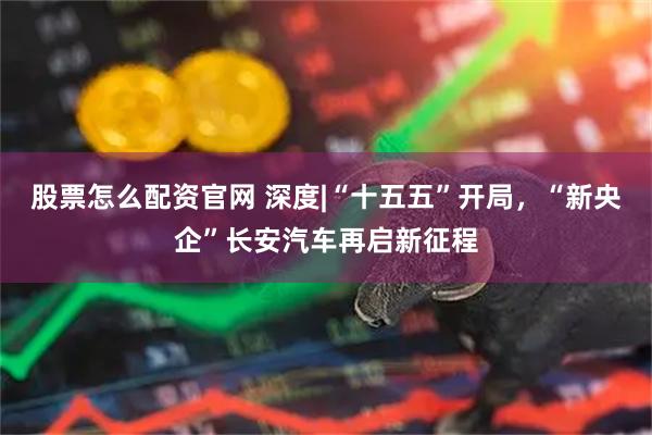 股票怎么配资官网 深度|“十五五”开局，“新央企”长安汽车再启新征程