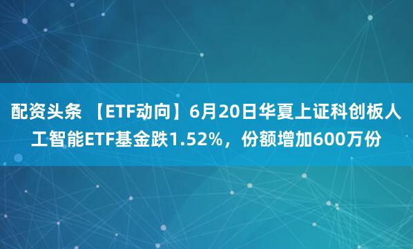配资头条 【ETF动向】6月20日华夏上证科创板人工智能ETF基金跌1.52%，份额增加600万份