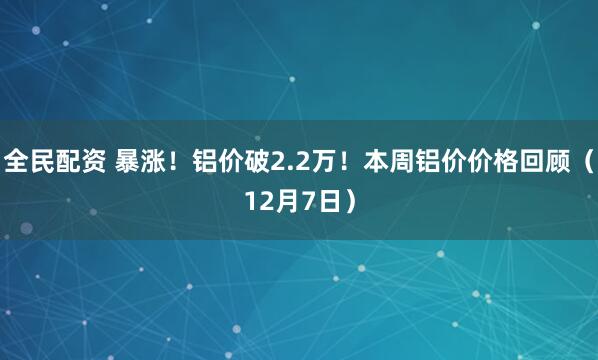 全民配资 暴涨!铝价破2.2万!本周铝价价格回顾(12月7日)