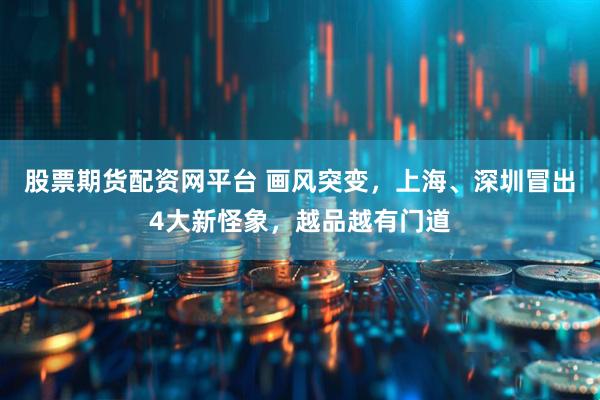股票期货配资网平台 画风突变，上海、深圳冒出4大新怪象，越品越有门道